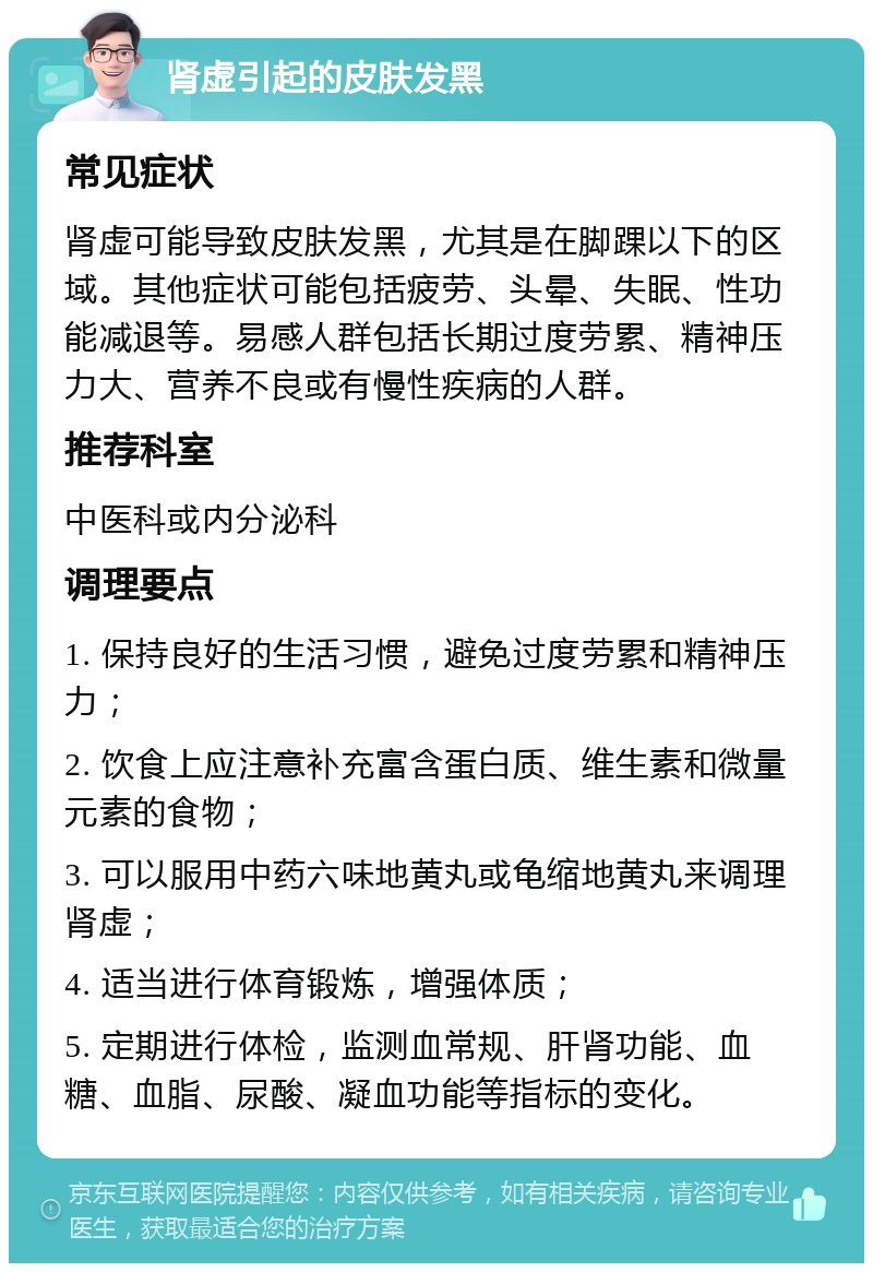 肾虚引起的皮肤发黑 常见症状 肾虚可能导致皮肤发黑，尤其是在脚踝以下的区域。其他症状可能包括疲劳、头晕、失眠、性功能减退等。易感人群包括长期过度劳累、精神压力大、营养不良或有慢性疾病的人群。 推荐科室 中医科或内分泌科 调理要点 1. 保持良好的生活习惯，避免过度劳累和精神压力； 2. 饮食上应注意补充富含蛋白质、维生素和微量元素的食物； 3. 可以服用中药六味地黄丸或龟缩地黄丸来调理肾虚； 4. 适当进行体育锻炼，增强体质； 5. 定期进行体检，监测血常规、肝肾功能、血糖、血脂、尿酸、凝血功能等指标的变化。