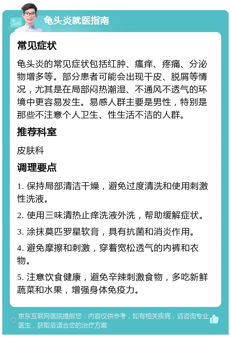 龟头炎就医指南 常见症状 龟头炎的常见症状包括红肿、瘙痒、疼痛、分泌物增多等。部分患者可能会出现干皮、脱屑等情况，尤其是在局部闷热潮湿、不通风不透气的环境中更容易发生。易感人群主要是男性，特别是那些不注意个人卫生、性生活不洁的人群。 推荐科室 皮肤科 调理要点 1. 保持局部清洁干燥，避免过度清洗和使用刺激性洗液。 2. 使用三味清热止痒洗液外洗，帮助缓解症状。 3. 涂抹莫匹罗星软膏，具有抗菌和消炎作用。 4. 避免摩擦和刺激，穿着宽松透气的内裤和衣物。 5. 注意饮食健康，避免辛辣刺激食物，多吃新鲜蔬菜和水果，增强身体免疫力。