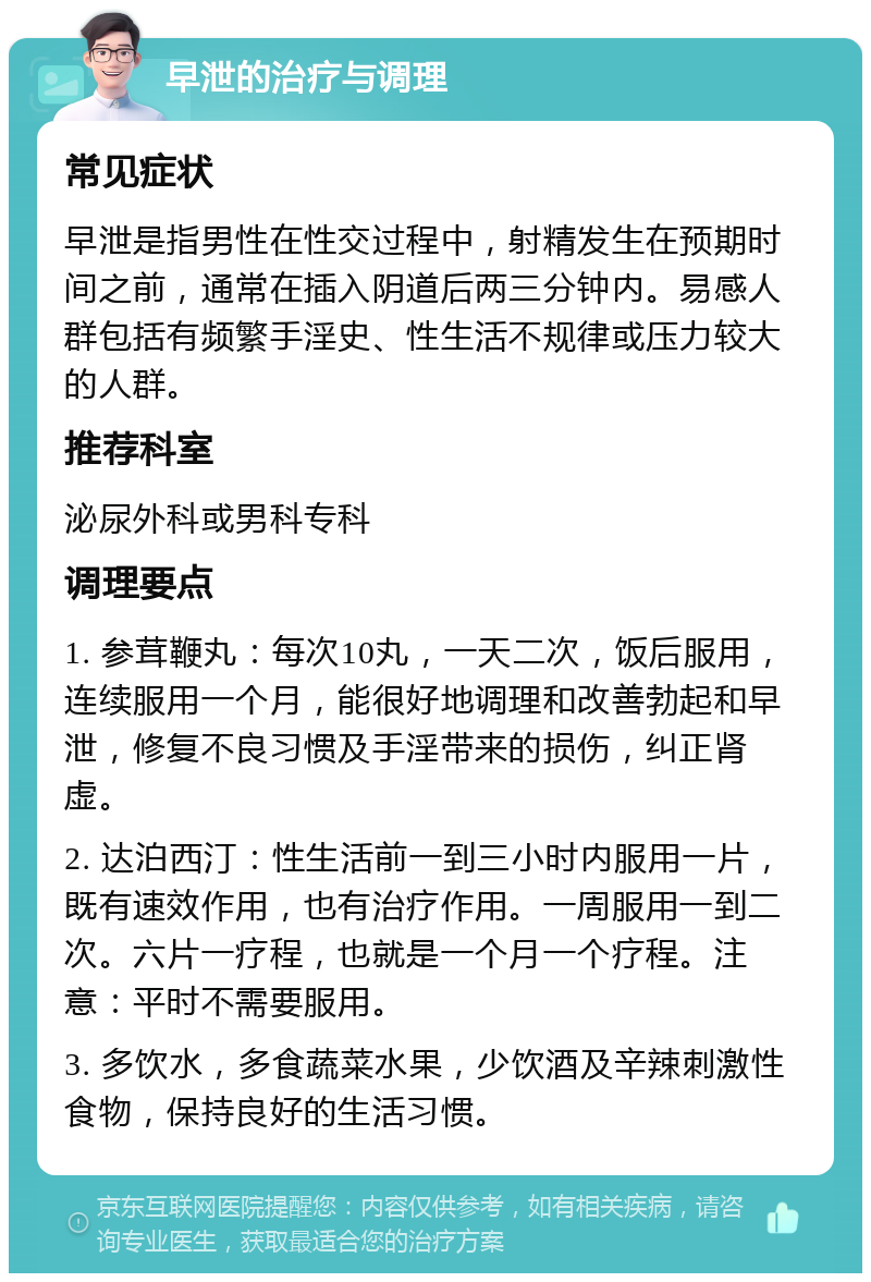 早泄的治疗与调理 常见症状 早泄是指男性在性交过程中，射精发生在预期时间之前，通常在插入阴道后两三分钟内。易感人群包括有频繁手淫史、性生活不规律或压力较大的人群。 推荐科室 泌尿外科或男科专科 调理要点 1. 参茸鞭丸：每次10丸，一天二次，饭后服用，连续服用一个月，能很好地调理和改善勃起和早泄，修复不良习惯及手淫带来的损伤，纠正肾虚。 2. 达泊西汀：性生活前一到三小时内服用一片，既有速效作用，也有治疗作用。一周服用一到二次。六片一疗程，也就是一个月一个疗程。注意：平时不需要服用。 3. 多饮水，多食蔬菜水果，少饮酒及辛辣刺激性食物，保持良好的生活习惯。