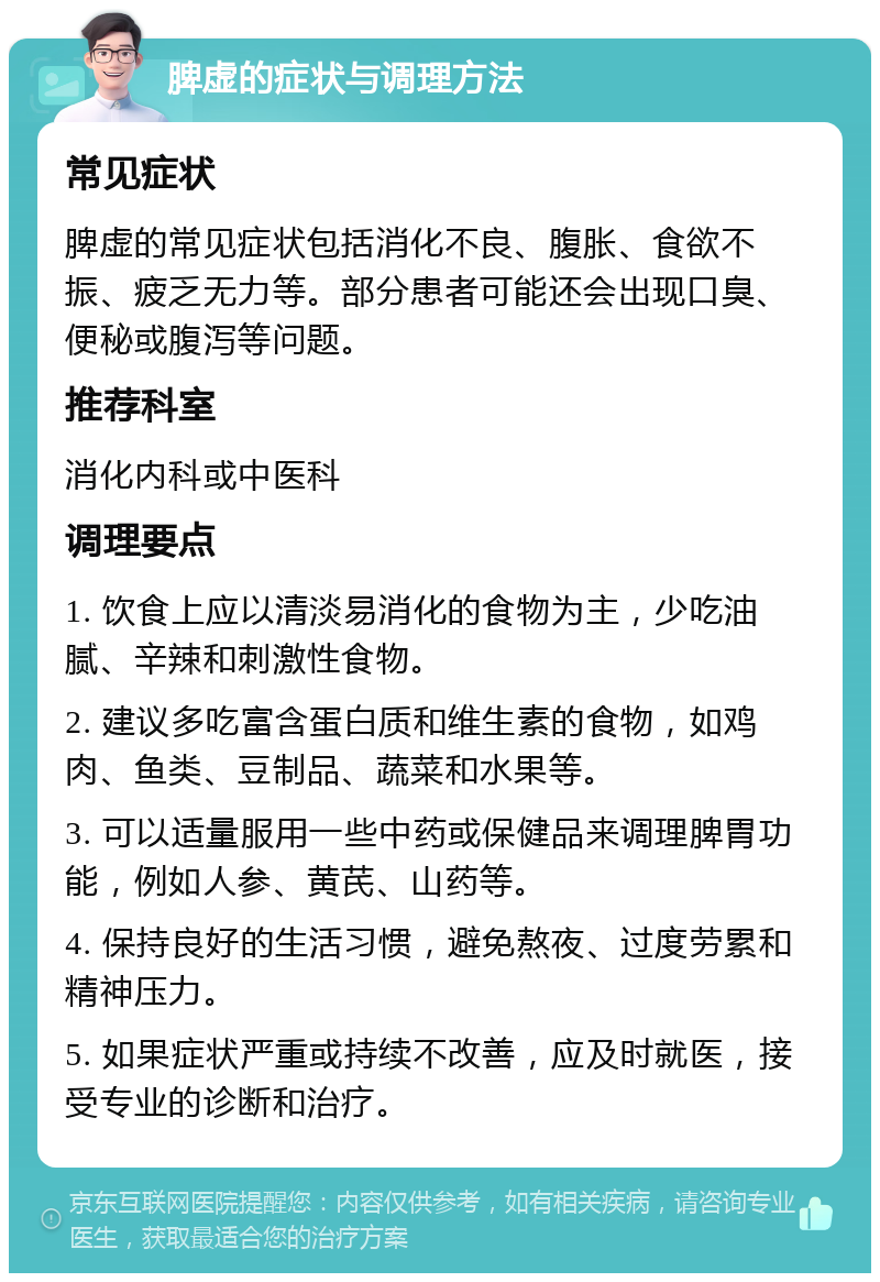 脾虚的症状与调理方法 常见症状 脾虚的常见症状包括消化不良、腹胀、食欲不振、疲乏无力等。部分患者可能还会出现口臭、便秘或腹泻等问题。 推荐科室 消化内科或中医科 调理要点 1. 饮食上应以清淡易消化的食物为主，少吃油腻、辛辣和刺激性食物。 2. 建议多吃富含蛋白质和维生素的食物，如鸡肉、鱼类、豆制品、蔬菜和水果等。 3. 可以适量服用一些中药或保健品来调理脾胃功能，例如人参、黄芪、山药等。 4. 保持良好的生活习惯，避免熬夜、过度劳累和精神压力。 5. 如果症状严重或持续不改善，应及时就医，接受专业的诊断和治疗。