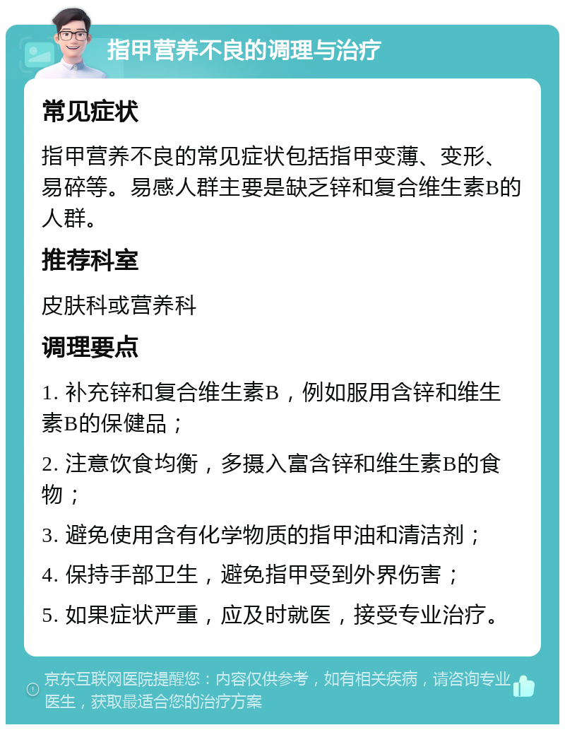 指甲营养不良的调理与治疗 常见症状 指甲营养不良的常见症状包括指甲变薄、变形、易碎等。易感人群主要是缺乏锌和复合维生素B的人群。 推荐科室 皮肤科或营养科 调理要点 1. 补充锌和复合维生素B，例如服用含锌和维生素B的保健品； 2. 注意饮食均衡，多摄入富含锌和维生素B的食物； 3. 避免使用含有化学物质的指甲油和清洁剂； 4. 保持手部卫生，避免指甲受到外界伤害； 5. 如果症状严重，应及时就医，接受专业治疗。