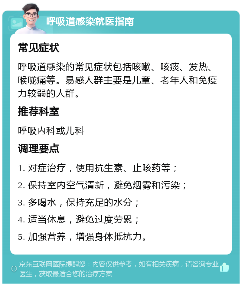 呼吸道感染就医指南 常见症状 呼吸道感染的常见症状包括咳嗽、咳痰、发热、喉咙痛等。易感人群主要是儿童、老年人和免疫力较弱的人群。 推荐科室 呼吸内科或儿科 调理要点 1. 对症治疗，使用抗生素、止咳药等； 2. 保持室内空气清新，避免烟雾和污染； 3. 多喝水，保持充足的水分； 4. 适当休息，避免过度劳累； 5. 加强营养，增强身体抵抗力。