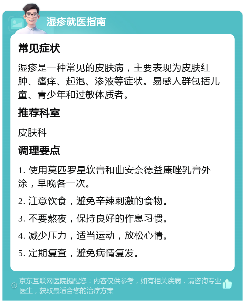 湿疹就医指南 常见症状 湿疹是一种常见的皮肤病，主要表现为皮肤红肿、瘙痒、起泡、渗液等症状。易感人群包括儿童、青少年和过敏体质者。 推荐科室 皮肤科 调理要点 1. 使用莫匹罗星软膏和曲安奈德益康唑乳膏外涂，早晚各一次。 2. 注意饮食，避免辛辣刺激的食物。 3. 不要熬夜，保持良好的作息习惯。 4. 减少压力，适当运动，放松心情。 5. 定期复查，避免病情复发。