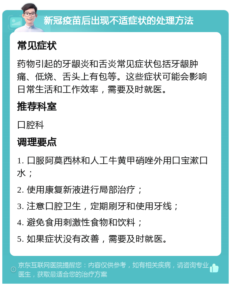 新冠疫苗后出现不适症状的处理方法 常见症状 药物引起的牙龈炎和舌炎常见症状包括牙龈肿痛、低烧、舌头上有包等。这些症状可能会影响日常生活和工作效率，需要及时就医。 推荐科室 口腔科 调理要点 1. 口服阿莫西林和人工牛黄甲硝唑外用口宝漱口水； 2. 使用康复新液进行局部治疗； 3. 注意口腔卫生，定期刷牙和使用牙线； 4. 避免食用刺激性食物和饮料； 5. 如果症状没有改善，需要及时就医。