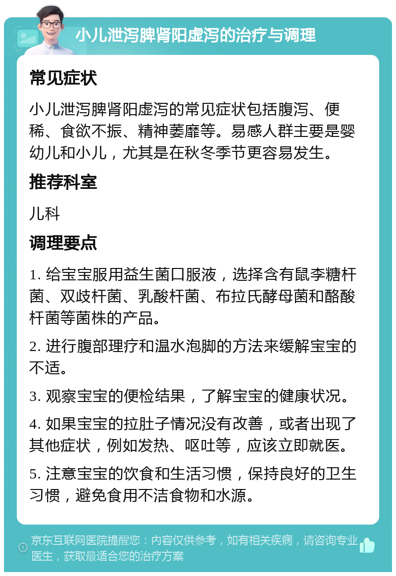 小儿泄泻脾肾阳虚泻的治疗与调理 常见症状 小儿泄泻脾肾阳虚泻的常见症状包括腹泻、便稀、食欲不振、精神萎靡等。易感人群主要是婴幼儿和小儿，尤其是在秋冬季节更容易发生。 推荐科室 儿科 调理要点 1. 给宝宝服用益生菌口服液，选择含有鼠李糖杆菌、双歧杆菌、乳酸杆菌、布拉氏酵母菌和酪酸杆菌等菌株的产品。 2. 进行腹部理疗和温水泡脚的方法来缓解宝宝的不适。 3. 观察宝宝的便检结果，了解宝宝的健康状况。 4. 如果宝宝的拉肚子情况没有改善，或者出现了其他症状，例如发热、呕吐等，应该立即就医。 5. 注意宝宝的饮食和生活习惯，保持良好的卫生习惯，避免食用不洁食物和水源。