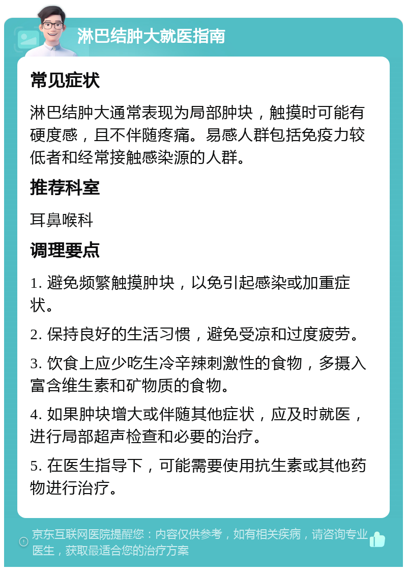 淋巴结肿大就医指南 常见症状 淋巴结肿大通常表现为局部肿块，触摸时可能有硬度感，且不伴随疼痛。易感人群包括免疫力较低者和经常接触感染源的人群。 推荐科室 耳鼻喉科 调理要点 1. 避免频繁触摸肿块，以免引起感染或加重症状。 2. 保持良好的生活习惯，避免受凉和过度疲劳。 3. 饮食上应少吃生冷辛辣刺激性的食物，多摄入富含维生素和矿物质的食物。 4. 如果肿块增大或伴随其他症状，应及时就医，进行局部超声检查和必要的治疗。 5. 在医生指导下，可能需要使用抗生素或其他药物进行治疗。