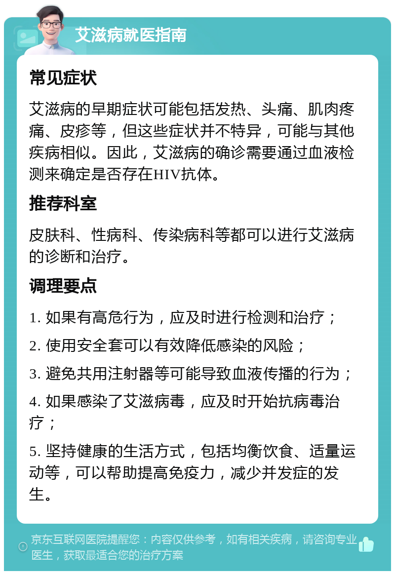 艾滋病就医指南 常见症状 艾滋病的早期症状可能包括发热、头痛、肌肉疼痛、皮疹等，但这些症状并不特异，可能与其他疾病相似。因此，艾滋病的确诊需要通过血液检测来确定是否存在HIV抗体。 推荐科室 皮肤科、性病科、传染病科等都可以进行艾滋病的诊断和治疗。 调理要点 1. 如果有高危行为，应及时进行检测和治疗； 2. 使用安全套可以有效降低感染的风险； 3. 避免共用注射器等可能导致血液传播的行为； 4. 如果感染了艾滋病毒，应及时开始抗病毒治疗； 5. 坚持健康的生活方式，包括均衡饮食、适量运动等，可以帮助提高免疫力，减少并发症的发生。