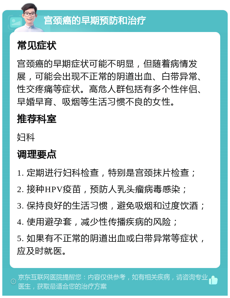 宫颈癌的早期预防和治疗 常见症状 宫颈癌的早期症状可能不明显，但随着病情发展，可能会出现不正常的阴道出血、白带异常、性交疼痛等症状。高危人群包括有多个性伴侣、早婚早育、吸烟等生活习惯不良的女性。 推荐科室 妇科 调理要点 1. 定期进行妇科检查，特别是宫颈抹片检查； 2. 接种HPV疫苗，预防人乳头瘤病毒感染； 3. 保持良好的生活习惯，避免吸烟和过度饮酒； 4. 使用避孕套，减少性传播疾病的风险； 5. 如果有不正常的阴道出血或白带异常等症状，应及时就医。