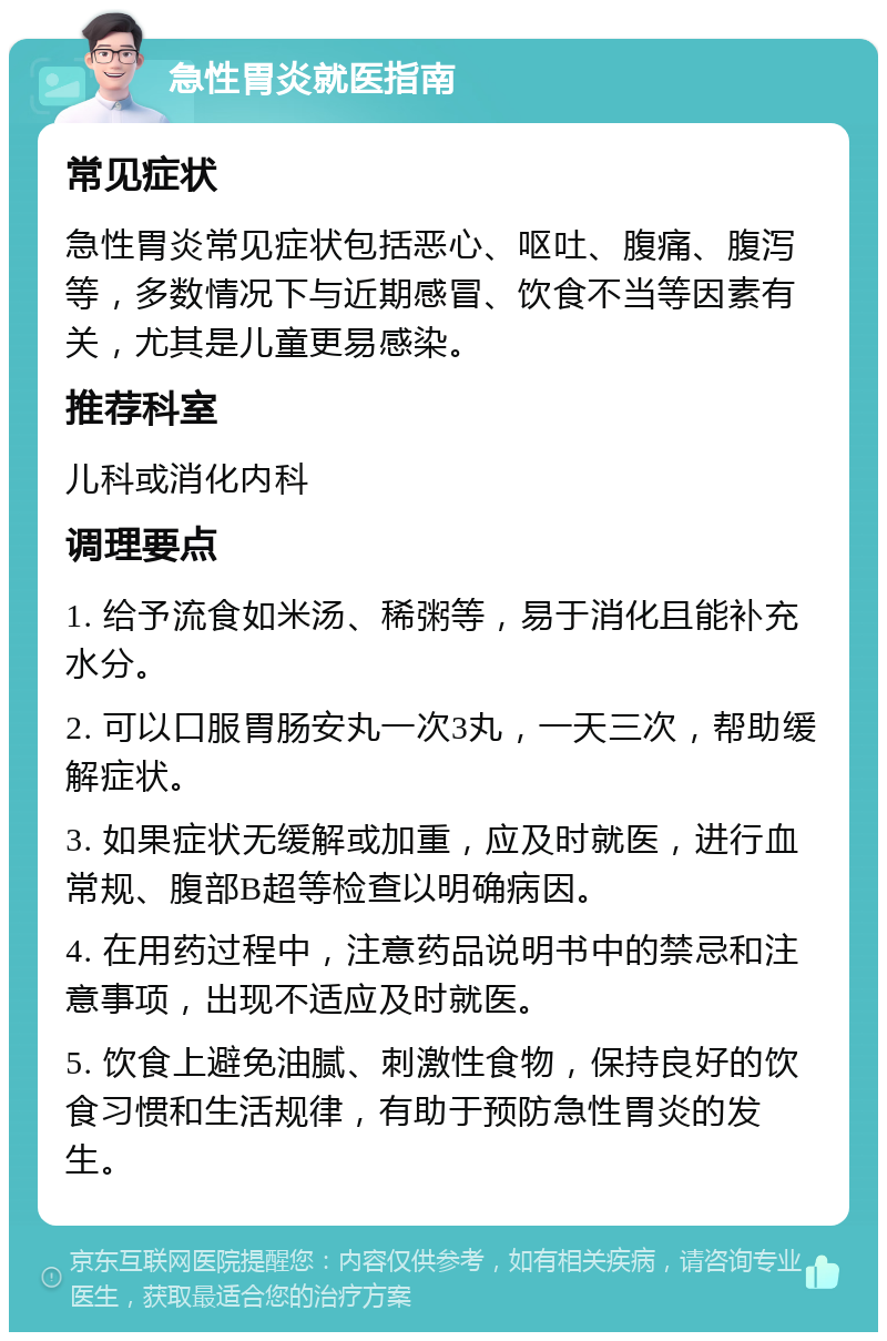 急性胃炎就医指南 常见症状 急性胃炎常见症状包括恶心、呕吐、腹痛、腹泻等，多数情况下与近期感冒、饮食不当等因素有关，尤其是儿童更易感染。 推荐科室 儿科或消化内科 调理要点 1. 给予流食如米汤、稀粥等，易于消化且能补充水分。 2. 可以口服胃肠安丸一次3丸，一天三次，帮助缓解症状。 3. 如果症状无缓解或加重，应及时就医，进行血常规、腹部B超等检查以明确病因。 4. 在用药过程中，注意药品说明书中的禁忌和注意事项，出现不适应及时就医。 5. 饮食上避免油腻、刺激性食物，保持良好的饮食习惯和生活规律，有助于预防急性胃炎的发生。