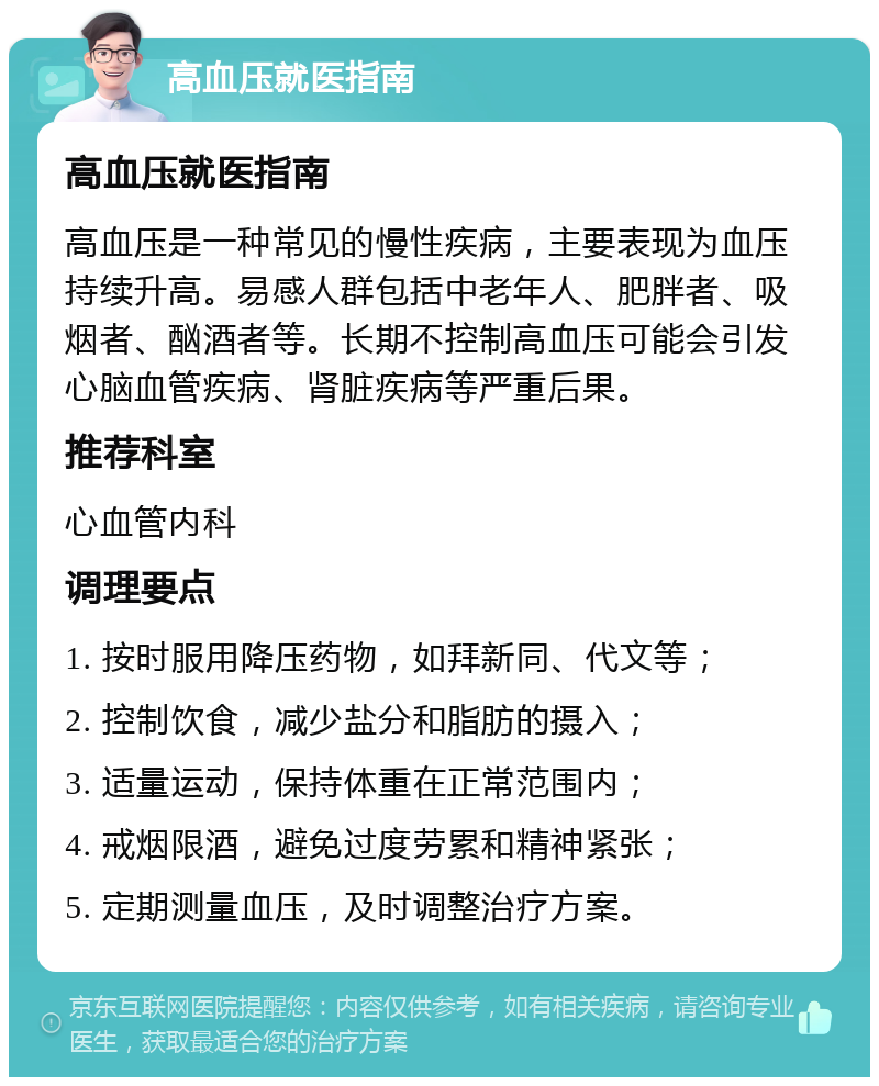 高血压就医指南 高血压就医指南 高血压是一种常见的慢性疾病，主要表现为血压持续升高。易感人群包括中老年人、肥胖者、吸烟者、酗酒者等。长期不控制高血压可能会引发心脑血管疾病、肾脏疾病等严重后果。 推荐科室 心血管内科 调理要点 1. 按时服用降压药物，如拜新同、代文等； 2. 控制饮食，减少盐分和脂肪的摄入； 3. 适量运动，保持体重在正常范围内； 4. 戒烟限酒，避免过度劳累和精神紧张； 5. 定期测量血压，及时调整治疗方案。