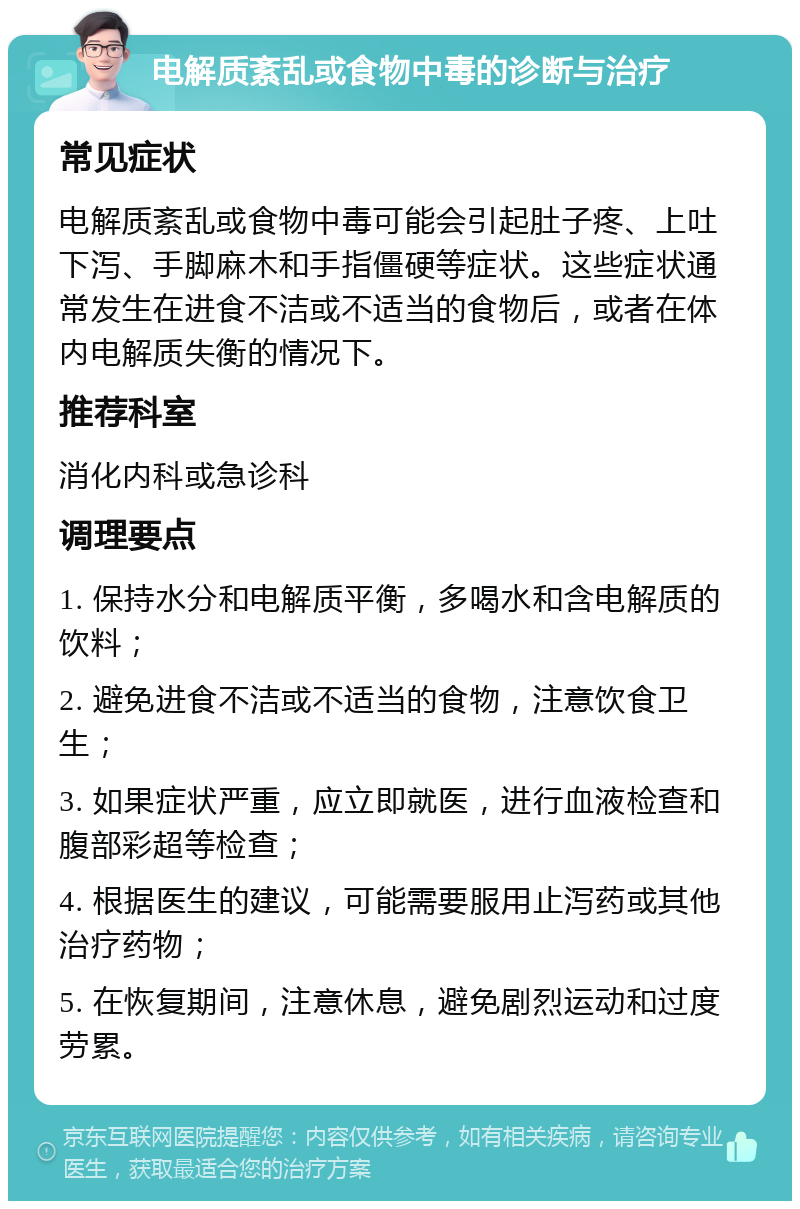 电解质紊乱或食物中毒的诊断与治疗 常见症状 电解质紊乱或食物中毒可能会引起肚子疼、上吐下泻、手脚麻木和手指僵硬等症状。这些症状通常发生在进食不洁或不适当的食物后，或者在体内电解质失衡的情况下。 推荐科室 消化内科或急诊科 调理要点 1. 保持水分和电解质平衡，多喝水和含电解质的饮料； 2. 避免进食不洁或不适当的食物，注意饮食卫生； 3. 如果症状严重，应立即就医，进行血液检查和腹部彩超等检查； 4. 根据医生的建议，可能需要服用止泻药或其他治疗药物； 5. 在恢复期间，注意休息，避免剧烈运动和过度劳累。