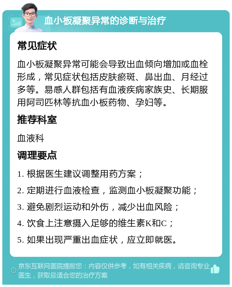 血小板凝聚异常的诊断与治疗 常见症状 血小板凝聚异常可能会导致出血倾向增加或血栓形成，常见症状包括皮肤瘀斑、鼻出血、月经过多等。易感人群包括有血液疾病家族史、长期服用阿司匹林等抗血小板药物、孕妇等。 推荐科室 血液科 调理要点 1. 根据医生建议调整用药方案； 2. 定期进行血液检查，监测血小板凝聚功能； 3. 避免剧烈运动和外伤，减少出血风险； 4. 饮食上注意摄入足够的维生素K和C； 5. 如果出现严重出血症状，应立即就医。