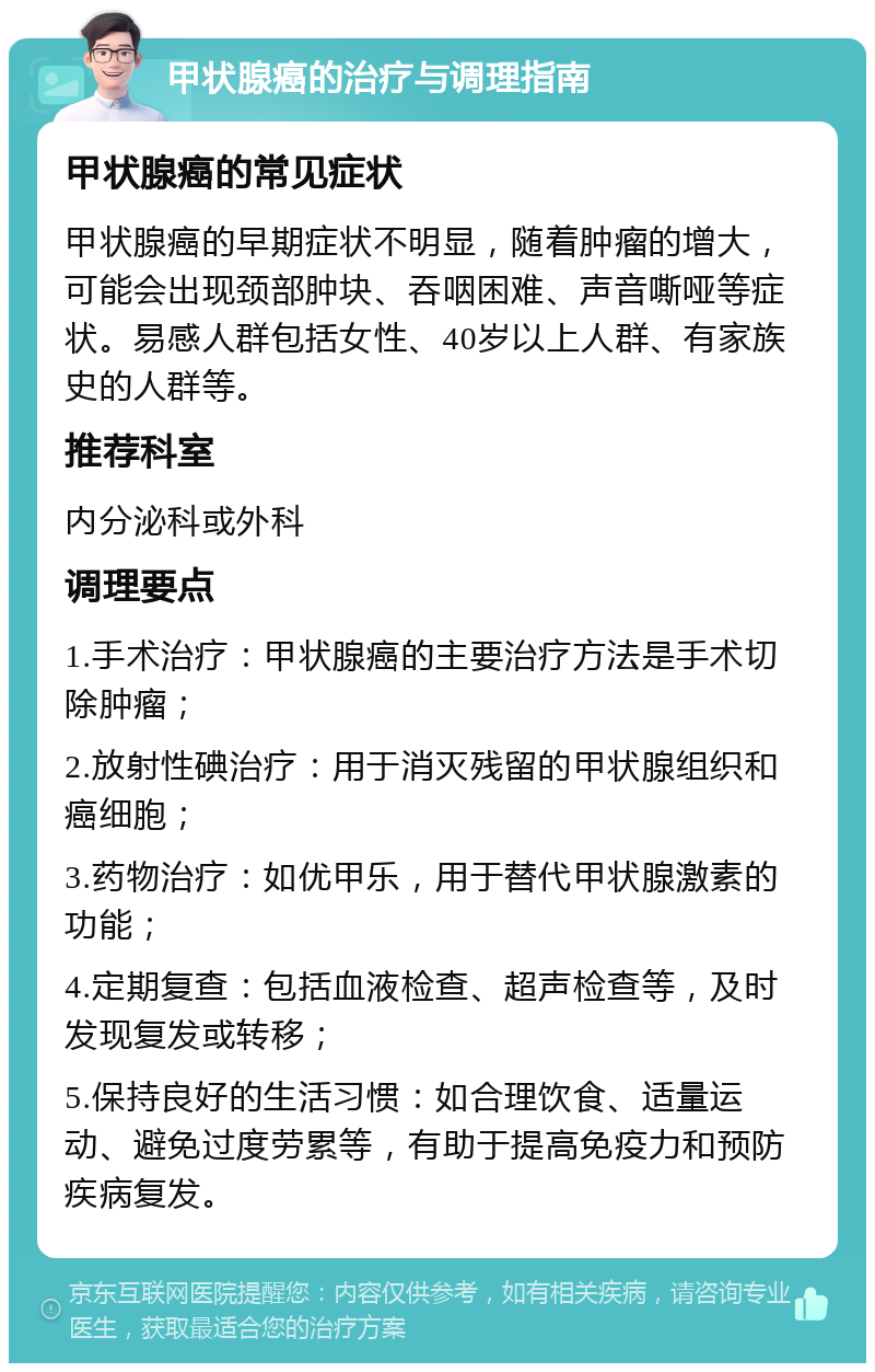 甲状腺癌的治疗与调理指南 甲状腺癌的常见症状 甲状腺癌的早期症状不明显，随着肿瘤的增大，可能会出现颈部肿块、吞咽困难、声音嘶哑等症状。易感人群包括女性、40岁以上人群、有家族史的人群等。 推荐科室 内分泌科或外科 调理要点 1.手术治疗：甲状腺癌的主要治疗方法是手术切除肿瘤； 2.放射性碘治疗：用于消灭残留的甲状腺组织和癌细胞； 3.药物治疗：如优甲乐，用于替代甲状腺激素的功能； 4.定期复查：包括血液检查、超声检查等，及时发现复发或转移； 5.保持良好的生活习惯：如合理饮食、适量运动、避免过度劳累等，有助于提高免疫力和预防疾病复发。