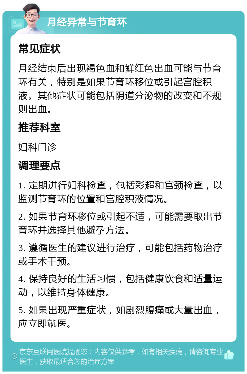 月经异常与节育环 常见症状 月经结束后出现褐色血和鲜红色出血可能与节育环有关，特别是如果节育环移位或引起宫腔积液。其他症状可能包括阴道分泌物的改变和不规则出血。 推荐科室 妇科门诊 调理要点 1. 定期进行妇科检查，包括彩超和宫颈检查，以监测节育环的位置和宫腔积液情况。 2. 如果节育环移位或引起不适，可能需要取出节育环并选择其他避孕方法。 3. 遵循医生的建议进行治疗，可能包括药物治疗或手术干预。 4. 保持良好的生活习惯，包括健康饮食和适量运动，以维持身体健康。 5. 如果出现严重症状，如剧烈腹痛或大量出血，应立即就医。