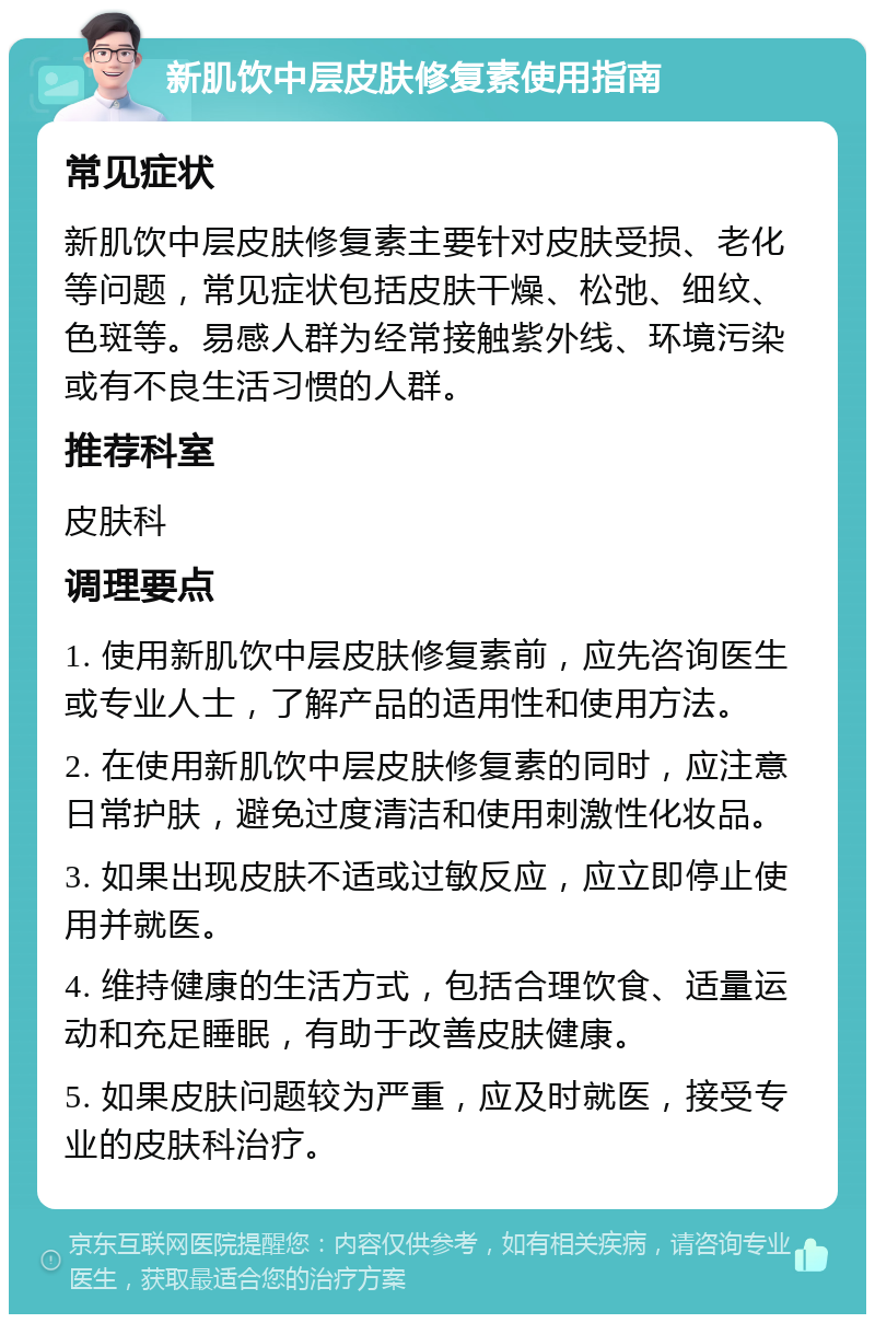 新肌饮中层皮肤修复素使用指南 常见症状 新肌饮中层皮肤修复素主要针对皮肤受损、老化等问题，常见症状包括皮肤干燥、松弛、细纹、色斑等。易感人群为经常接触紫外线、环境污染或有不良生活习惯的人群。 推荐科室 皮肤科 调理要点 1. 使用新肌饮中层皮肤修复素前，应先咨询医生或专业人士，了解产品的适用性和使用方法。 2. 在使用新肌饮中层皮肤修复素的同时，应注意日常护肤，避免过度清洁和使用刺激性化妆品。 3. 如果出现皮肤不适或过敏反应，应立即停止使用并就医。 4. 维持健康的生活方式，包括合理饮食、适量运动和充足睡眠，有助于改善皮肤健康。 5. 如果皮肤问题较为严重，应及时就医，接受专业的皮肤科治疗。