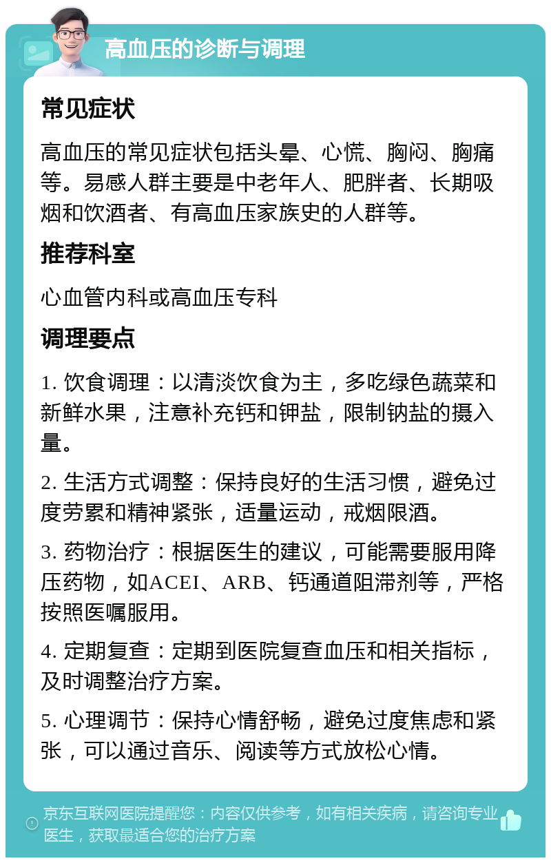 高血压的诊断与调理 常见症状 高血压的常见症状包括头晕、心慌、胸闷、胸痛等。易感人群主要是中老年人、肥胖者、长期吸烟和饮酒者、有高血压家族史的人群等。 推荐科室 心血管内科或高血压专科 调理要点 1. 饮食调理：以清淡饮食为主，多吃绿色蔬菜和新鲜水果，注意补充钙和钾盐，限制钠盐的摄入量。 2. 生活方式调整：保持良好的生活习惯，避免过度劳累和精神紧张，适量运动，戒烟限酒。 3. 药物治疗：根据医生的建议，可能需要服用降压药物，如ACEI、ARB、钙通道阻滞剂等，严格按照医嘱服用。 4. 定期复查：定期到医院复查血压和相关指标，及时调整治疗方案。 5. 心理调节：保持心情舒畅，避免过度焦虑和紧张，可以通过音乐、阅读等方式放松心情。