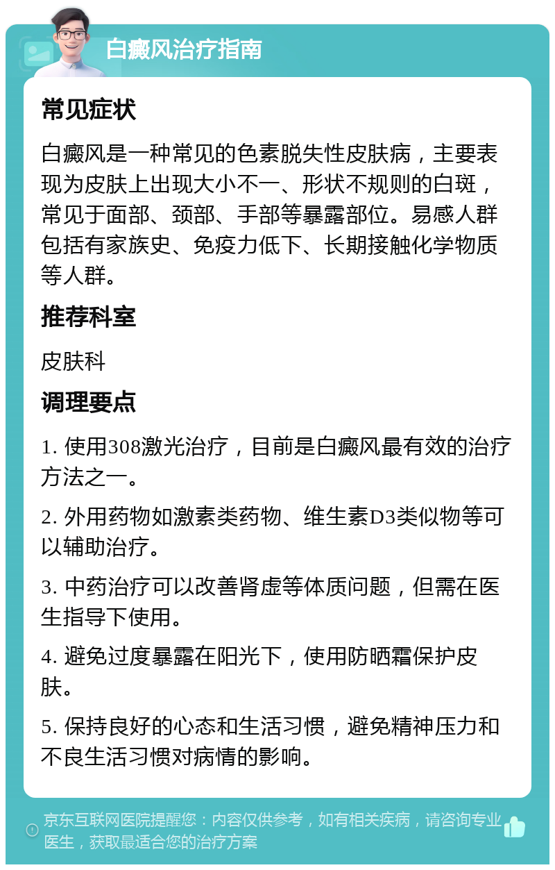 白癜风治疗指南 常见症状 白癜风是一种常见的色素脱失性皮肤病，主要表现为皮肤上出现大小不一、形状不规则的白斑，常见于面部、颈部、手部等暴露部位。易感人群包括有家族史、免疫力低下、长期接触化学物质等人群。 推荐科室 皮肤科 调理要点 1. 使用308激光治疗，目前是白癜风最有效的治疗方法之一。 2. 外用药物如激素类药物、维生素D3类似物等可以辅助治疗。 3. 中药治疗可以改善肾虚等体质问题，但需在医生指导下使用。 4. 避免过度暴露在阳光下，使用防晒霜保护皮肤。 5. 保持良好的心态和生活习惯，避免精神压力和不良生活习惯对病情的影响。