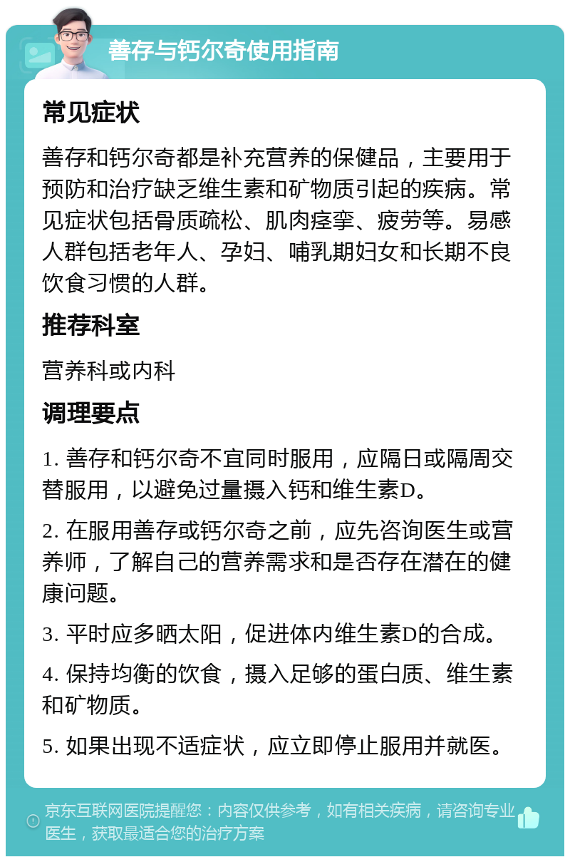 善存与钙尔奇使用指南 常见症状 善存和钙尔奇都是补充营养的保健品，主要用于预防和治疗缺乏维生素和矿物质引起的疾病。常见症状包括骨质疏松、肌肉痉挛、疲劳等。易感人群包括老年人、孕妇、哺乳期妇女和长期不良饮食习惯的人群。 推荐科室 营养科或内科 调理要点 1. 善存和钙尔奇不宜同时服用，应隔日或隔周交替服用，以避免过量摄入钙和维生素D。 2. 在服用善存或钙尔奇之前，应先咨询医生或营养师，了解自己的营养需求和是否存在潜在的健康问题。 3. 平时应多晒太阳，促进体内维生素D的合成。 4. 保持均衡的饮食，摄入足够的蛋白质、维生素和矿物质。 5. 如果出现不适症状，应立即停止服用并就医。