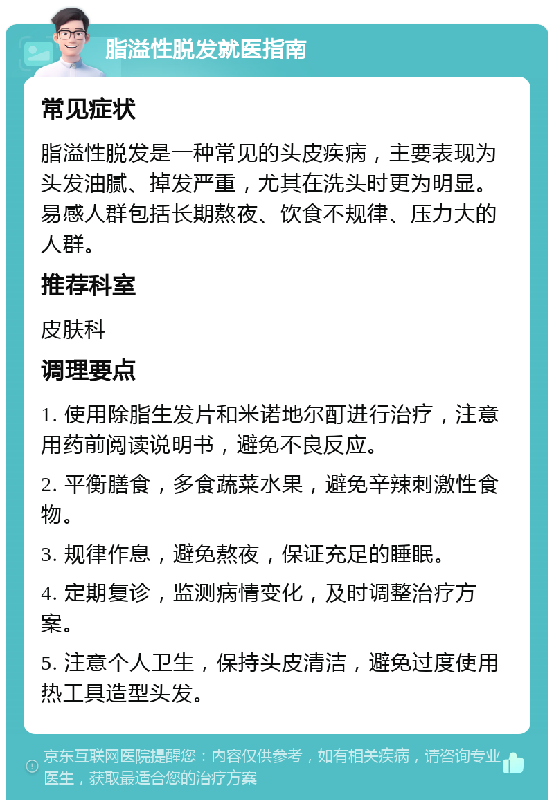 脂溢性脱发就医指南 常见症状 脂溢性脱发是一种常见的头皮疾病，主要表现为头发油腻、掉发严重，尤其在洗头时更为明显。易感人群包括长期熬夜、饮食不规律、压力大的人群。 推荐科室 皮肤科 调理要点 1. 使用除脂生发片和米诺地尔酊进行治疗，注意用药前阅读说明书，避免不良反应。 2. 平衡膳食，多食蔬菜水果，避免辛辣刺激性食物。 3. 规律作息，避免熬夜，保证充足的睡眠。 4. 定期复诊，监测病情变化，及时调整治疗方案。 5. 注意个人卫生，保持头皮清洁，避免过度使用热工具造型头发。