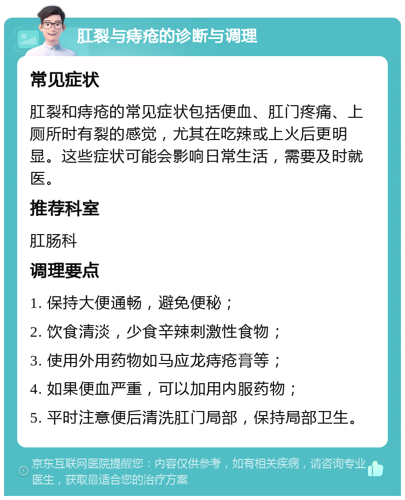 肛裂与痔疮的诊断与调理 常见症状 肛裂和痔疮的常见症状包括便血、肛门疼痛、上厕所时有裂的感觉，尤其在吃辣或上火后更明显。这些症状可能会影响日常生活，需要及时就医。 推荐科室 肛肠科 调理要点 1. 保持大便通畅，避免便秘； 2. 饮食清淡，少食辛辣刺激性食物； 3. 使用外用药物如马应龙痔疮膏等； 4. 如果便血严重，可以加用内服药物； 5. 平时注意便后清洗肛门局部，保持局部卫生。