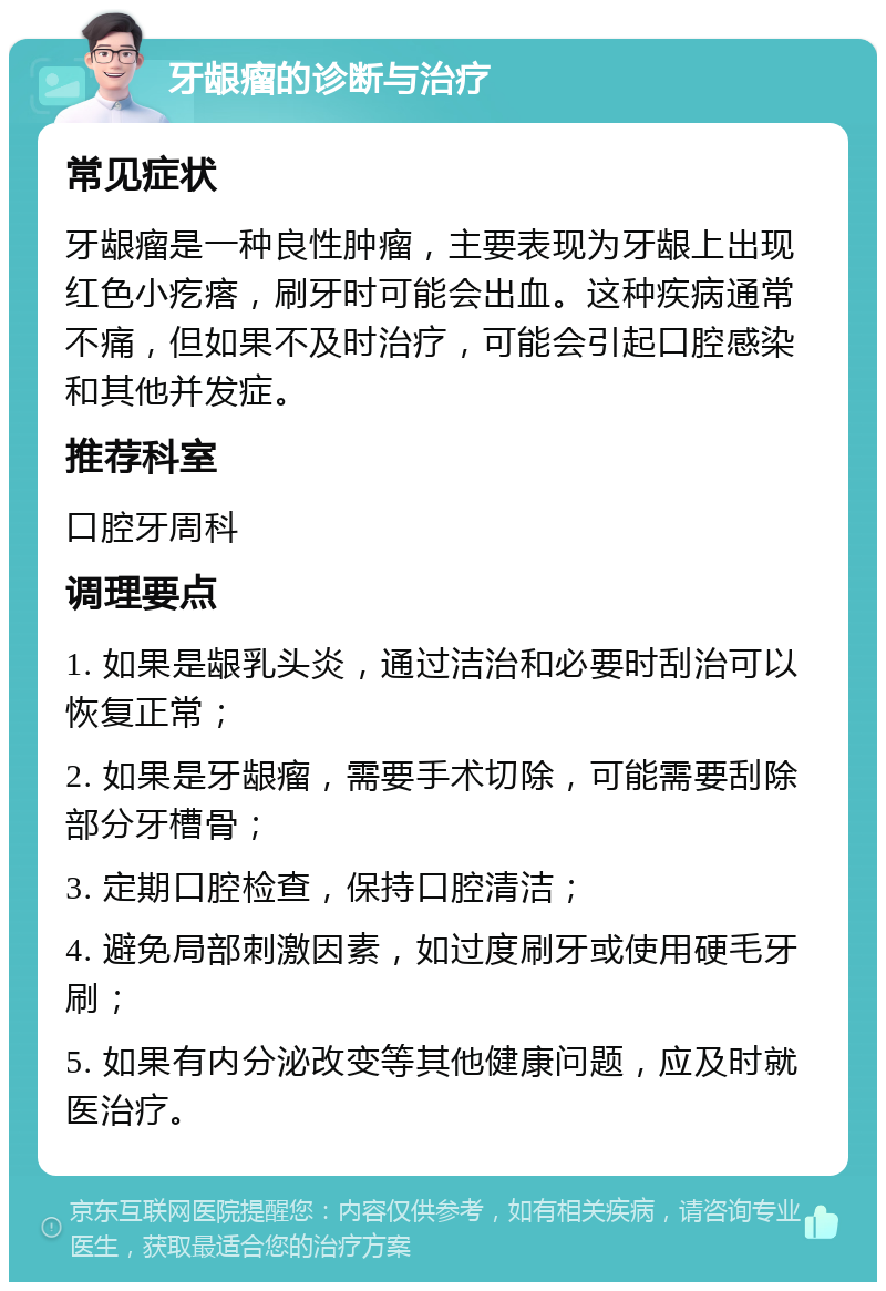 牙龈瘤的诊断与治疗 常见症状 牙龈瘤是一种良性肿瘤，主要表现为牙龈上出现红色小疙瘩，刷牙时可能会出血。这种疾病通常不痛，但如果不及时治疗，可能会引起口腔感染和其他并发症。 推荐科室 口腔牙周科 调理要点 1. 如果是龈乳头炎，通过洁治和必要时刮治可以恢复正常； 2. 如果是牙龈瘤，需要手术切除，可能需要刮除部分牙槽骨； 3. 定期口腔检查，保持口腔清洁； 4. 避免局部刺激因素，如过度刷牙或使用硬毛牙刷； 5. 如果有内分泌改变等其他健康问题，应及时就医治疗。