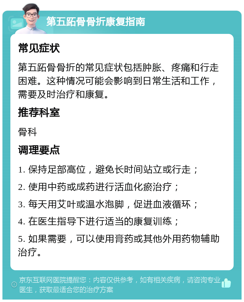 第五跖骨骨折康复指南 常见症状 第五跖骨骨折的常见症状包括肿胀、疼痛和行走困难。这种情况可能会影响到日常生活和工作，需要及时治疗和康复。 推荐科室 骨科 调理要点 1. 保持足部高位，避免长时间站立或行走； 2. 使用中药或成药进行活血化瘀治疗； 3. 每天用艾叶或温水泡脚，促进血液循环； 4. 在医生指导下进行适当的康复训练； 5. 如果需要，可以使用膏药或其他外用药物辅助治疗。