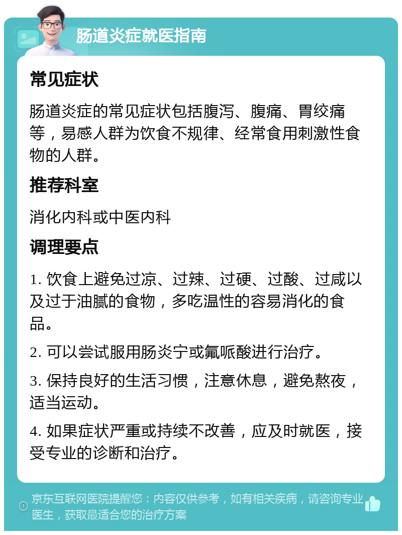 肠道炎症就医指南 常见症状 肠道炎症的常见症状包括腹泻、腹痛、胃绞痛等，易感人群为饮食不规律、经常食用刺激性食物的人群。 推荐科室 消化内科或中医内科 调理要点 1. 饮食上避免过凉、过辣、过硬、过酸、过咸以及过于油腻的食物，多吃温性的容易消化的食品。 2. 可以尝试服用肠炎宁或氟哌酸进行治疗。 3. 保持良好的生活习惯，注意休息，避免熬夜，适当运动。 4. 如果症状严重或持续不改善，应及时就医，接受专业的诊断和治疗。