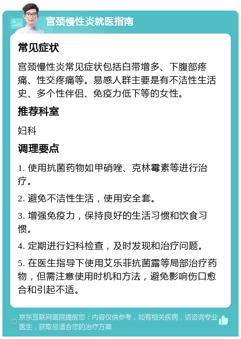 宫颈慢性炎就医指南 常见症状 宫颈慢性炎常见症状包括白带增多、下腹部疼痛、性交疼痛等。易感人群主要是有不洁性生活史、多个性伴侣、免疫力低下等的女性。 推荐科室 妇科 调理要点 1. 使用抗菌药物如甲硝唑、克林霉素等进行治疗。 2. 避免不洁性生活，使用安全套。 3. 增强免疫力，保持良好的生活习惯和饮食习惯。 4. 定期进行妇科检查，及时发现和治疗问题。 5. 在医生指导下使用艾乐菲抗菌露等局部治疗药物，但需注意使用时机和方法，避免影响伤口愈合和引起不适。