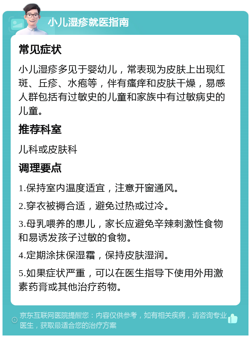 小儿湿疹就医指南 常见症状 小儿湿疹多见于婴幼儿，常表现为皮肤上出现红斑、丘疹、水疱等，伴有瘙痒和皮肤干燥，易感人群包括有过敏史的儿童和家族中有过敏病史的儿童。 推荐科室 儿科或皮肤科 调理要点 1.保持室内温度适宜，注意开窗通风。 2.穿衣被褥合适，避免过热或过冷。 3.母乳喂养的患儿，家长应避免辛辣刺激性食物和易诱发孩子过敏的食物。 4.定期涂抹保湿霜，保持皮肤湿润。 5.如果症状严重，可以在医生指导下使用外用激素药膏或其他治疗药物。