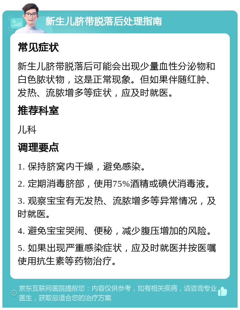 新生儿脐带脱落后处理指南 常见症状 新生儿脐带脱落后可能会出现少量血性分泌物和白色脓状物，这是正常现象。但如果伴随红肿、发热、流脓增多等症状，应及时就医。 推荐科室 儿科 调理要点 1. 保持脐窝内干燥，避免感染。 2. 定期消毒脐部，使用75%酒精或碘伏消毒液。 3. 观察宝宝有无发热、流脓增多等异常情况，及时就医。 4. 避免宝宝哭闹、便秘，减少腹压增加的风险。 5. 如果出现严重感染症状，应及时就医并按医嘱使用抗生素等药物治疗。