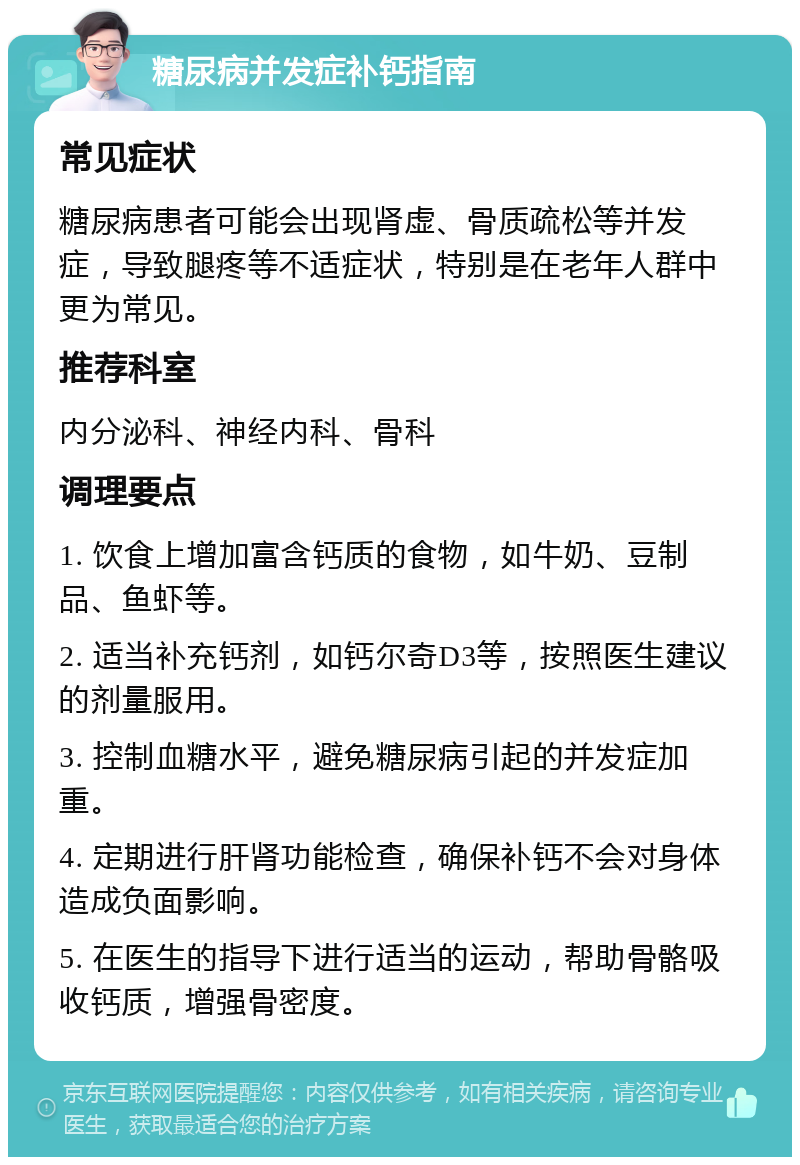 糖尿病并发症补钙指南 常见症状 糖尿病患者可能会出现肾虚、骨质疏松等并发症，导致腿疼等不适症状，特别是在老年人群中更为常见。 推荐科室 内分泌科、神经内科、骨科 调理要点 1. 饮食上增加富含钙质的食物，如牛奶、豆制品、鱼虾等。 2. 适当补充钙剂，如钙尔奇D3等，按照医生建议的剂量服用。 3. 控制血糖水平，避免糖尿病引起的并发症加重。 4. 定期进行肝肾功能检查，确保补钙不会对身体造成负面影响。 5. 在医生的指导下进行适当的运动，帮助骨骼吸收钙质，增强骨密度。