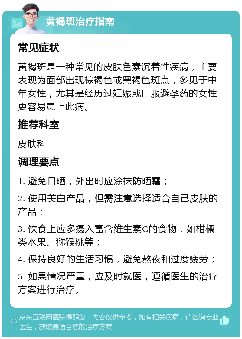 黄褐斑治疗指南 常见症状 黄褐斑是一种常见的皮肤色素沉着性疾病，主要表现为面部出现棕褐色或黑褐色斑点，多见于中年女性，尤其是经历过妊娠或口服避孕药的女性更容易患上此病。 推荐科室 皮肤科 调理要点 1. 避免日晒，外出时应涂抹防晒霜； 2. 使用美白产品，但需注意选择适合自己皮肤的产品； 3. 饮食上应多摄入富含维生素C的食物，如柑橘类水果、猕猴桃等； 4. 保持良好的生活习惯，避免熬夜和过度疲劳； 5. 如果情况严重，应及时就医，遵循医生的治疗方案进行治疗。