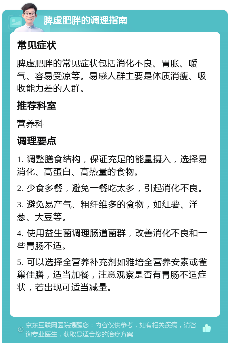 脾虚肥胖的调理指南 常见症状 脾虚肥胖的常见症状包括消化不良、胃胀、嗳气、容易受凉等。易感人群主要是体质消瘦、吸收能力差的人群。 推荐科室 营养科 调理要点 1. 调整膳食结构，保证充足的能量摄入，选择易消化、高蛋白、高热量的食物。 2. 少食多餐，避免一餐吃太多，引起消化不良。 3. 避免易产气、粗纤维多的食物，如红薯、洋葱、大豆等。 4. 使用益生菌调理肠道菌群，改善消化不良和一些胃肠不适。 5. 可以选择全营养补充剂如雅培全营养安素或雀巢佳膳，适当加餐，注意观察是否有胃肠不适症状，若出现可适当减量。