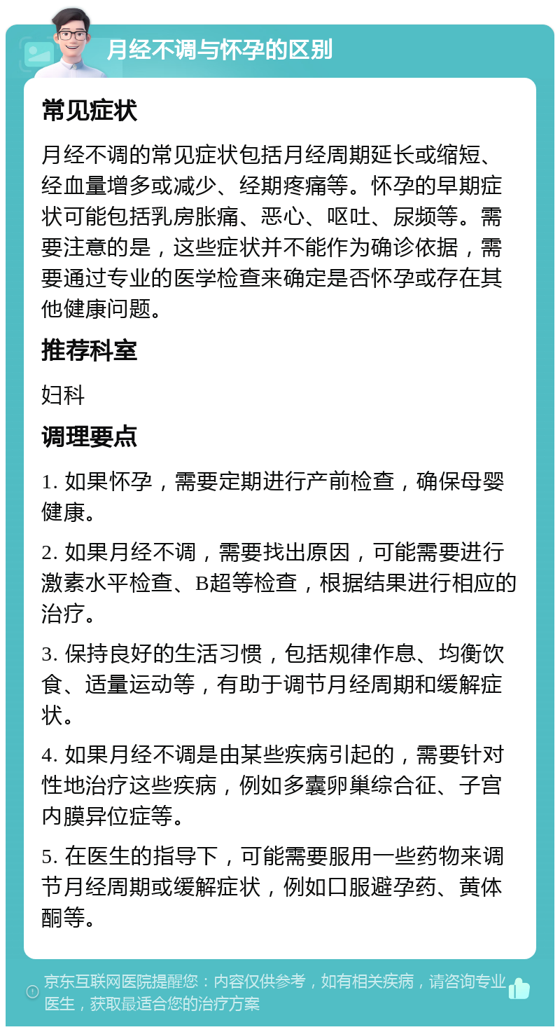 月经不调与怀孕的区别 常见症状 月经不调的常见症状包括月经周期延长或缩短、经血量增多或减少、经期疼痛等。怀孕的早期症状可能包括乳房胀痛、恶心、呕吐、尿频等。需要注意的是，这些症状并不能作为确诊依据，需要通过专业的医学检查来确定是否怀孕或存在其他健康问题。 推荐科室 妇科 调理要点 1. 如果怀孕，需要定期进行产前检查，确保母婴健康。 2. 如果月经不调，需要找出原因，可能需要进行激素水平检查、B超等检查，根据结果进行相应的治疗。 3. 保持良好的生活习惯，包括规律作息、均衡饮食、适量运动等，有助于调节月经周期和缓解症状。 4. 如果月经不调是由某些疾病引起的，需要针对性地治疗这些疾病，例如多囊卵巢综合征、子宫内膜异位症等。 5. 在医生的指导下，可能需要服用一些药物来调节月经周期或缓解症状，例如口服避孕药、黄体酮等。