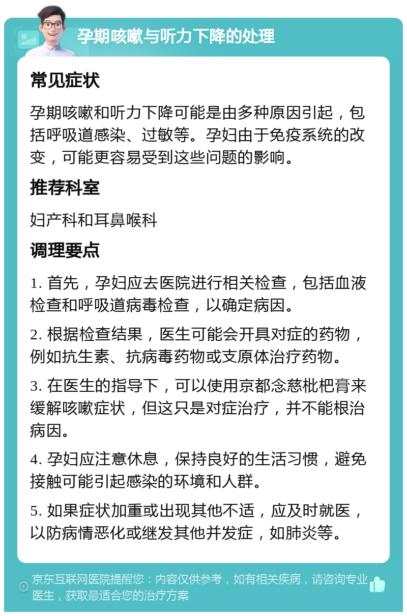 孕期咳嗽与听力下降的处理 常见症状 孕期咳嗽和听力下降可能是由多种原因引起，包括呼吸道感染、过敏等。孕妇由于免疫系统的改变，可能更容易受到这些问题的影响。 推荐科室 妇产科和耳鼻喉科 调理要点 1. 首先，孕妇应去医院进行相关检查，包括血液检查和呼吸道病毒检查，以确定病因。 2. 根据检查结果，医生可能会开具对症的药物，例如抗生素、抗病毒药物或支原体治疗药物。 3. 在医生的指导下，可以使用京都念慈枇杷膏来缓解咳嗽症状，但这只是对症治疗，并不能根治病因。 4. 孕妇应注意休息，保持良好的生活习惯，避免接触可能引起感染的环境和人群。 5. 如果症状加重或出现其他不适，应及时就医，以防病情恶化或继发其他并发症，如肺炎等。