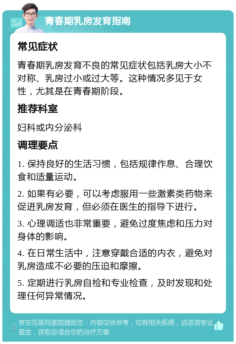 青春期乳房发育指南 常见症状 青春期乳房发育不良的常见症状包括乳房大小不对称、乳房过小或过大等。这种情况多见于女性，尤其是在青春期阶段。 推荐科室 妇科或内分泌科 调理要点 1. 保持良好的生活习惯，包括规律作息、合理饮食和适量运动。 2. 如果有必要，可以考虑服用一些激素类药物来促进乳房发育，但必须在医生的指导下进行。 3. 心理调适也非常重要，避免过度焦虑和压力对身体的影响。 4. 在日常生活中，注意穿戴合适的内衣，避免对乳房造成不必要的压迫和摩擦。 5. 定期进行乳房自检和专业检查，及时发现和处理任何异常情况。