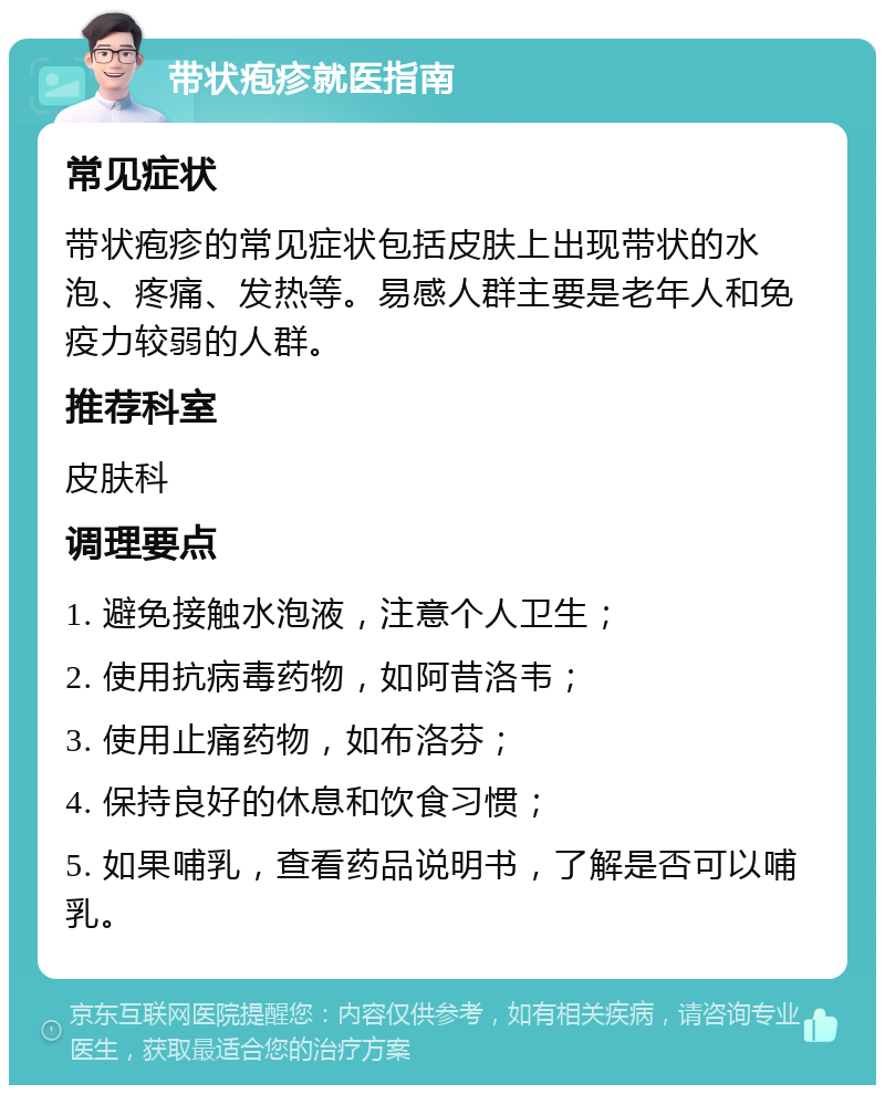 带状疱疹就医指南 常见症状 带状疱疹的常见症状包括皮肤上出现带状的水泡、疼痛、发热等。易感人群主要是老年人和免疫力较弱的人群。 推荐科室 皮肤科 调理要点 1. 避免接触水泡液，注意个人卫生； 2. 使用抗病毒药物，如阿昔洛韦； 3. 使用止痛药物，如布洛芬； 4. 保持良好的休息和饮食习惯； 5. 如果哺乳，查看药品说明书，了解是否可以哺乳。