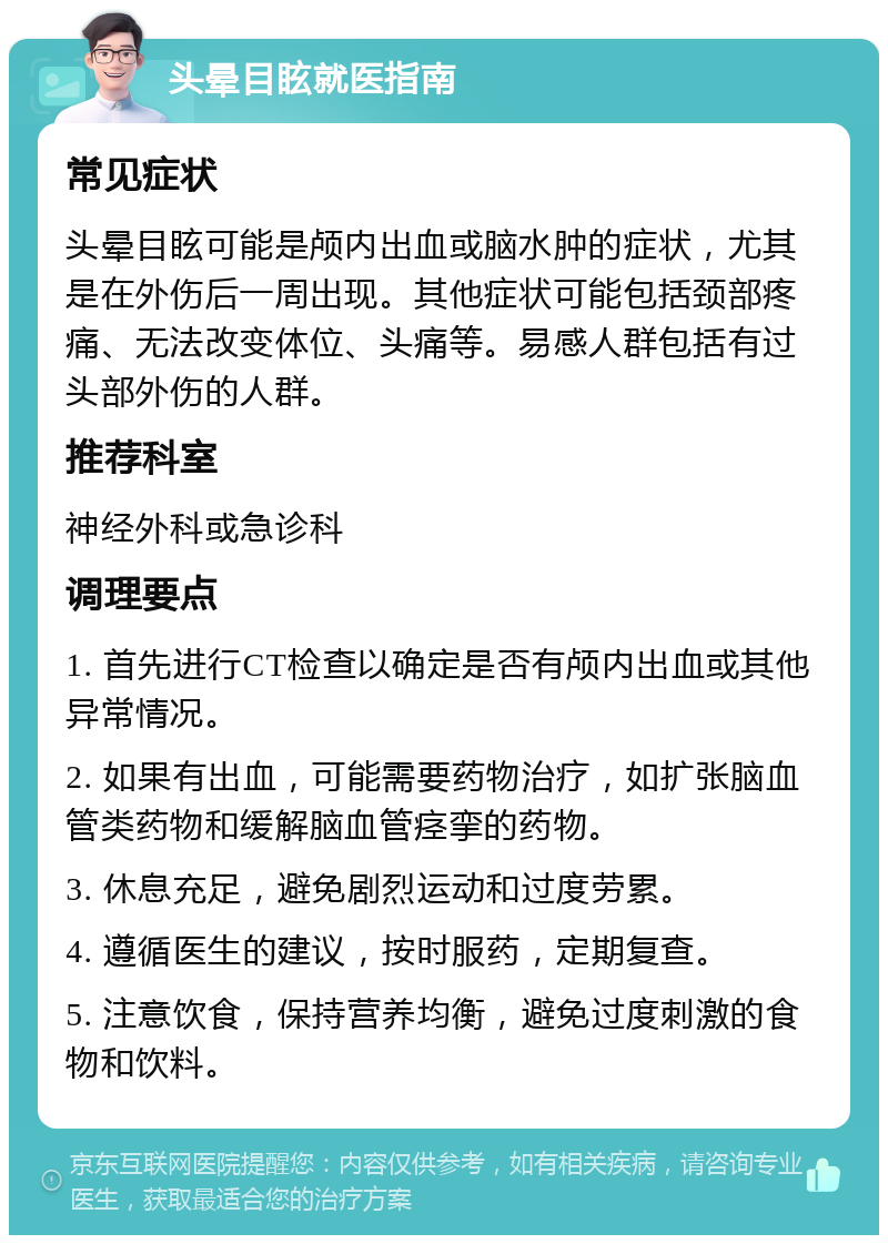 头晕目眩就医指南 常见症状 头晕目眩可能是颅内出血或脑水肿的症状，尤其是在外伤后一周出现。其他症状可能包括颈部疼痛、无法改变体位、头痛等。易感人群包括有过头部外伤的人群。 推荐科室 神经外科或急诊科 调理要点 1. 首先进行CT检查以确定是否有颅内出血或其他异常情况。 2. 如果有出血，可能需要药物治疗，如扩张脑血管类药物和缓解脑血管痉挛的药物。 3. 休息充足，避免剧烈运动和过度劳累。 4. 遵循医生的建议，按时服药，定期复查。 5. 注意饮食，保持营养均衡，避免过度刺激的食物和饮料。