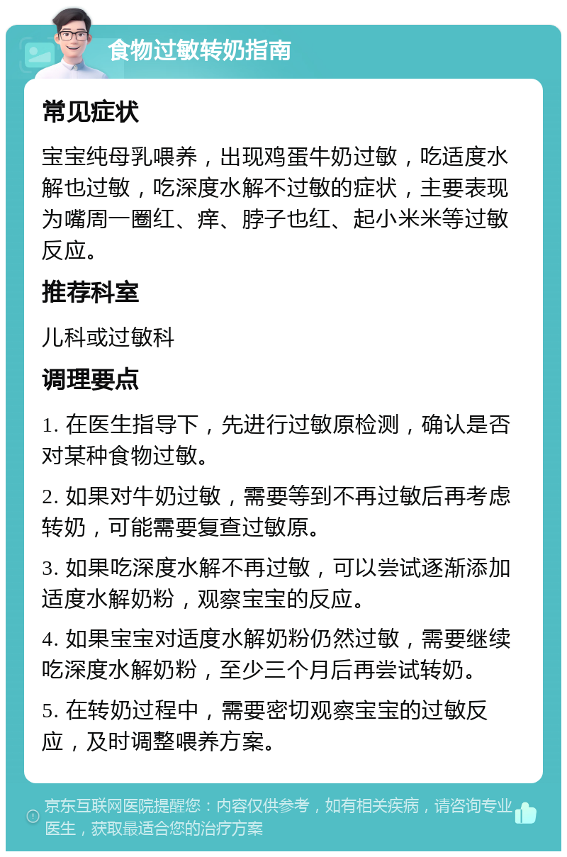 食物过敏转奶指南 常见症状 宝宝纯母乳喂养，出现鸡蛋牛奶过敏，吃适度水解也过敏，吃深度水解不过敏的症状，主要表现为嘴周一圈红、痒、脖子也红、起小米米等过敏反应。 推荐科室 儿科或过敏科 调理要点 1. 在医生指导下，先进行过敏原检测，确认是否对某种食物过敏。 2. 如果对牛奶过敏，需要等到不再过敏后再考虑转奶，可能需要复查过敏原。 3. 如果吃深度水解不再过敏，可以尝试逐渐添加适度水解奶粉，观察宝宝的反应。 4. 如果宝宝对适度水解奶粉仍然过敏，需要继续吃深度水解奶粉，至少三个月后再尝试转奶。 5. 在转奶过程中，需要密切观察宝宝的过敏反应，及时调整喂养方案。