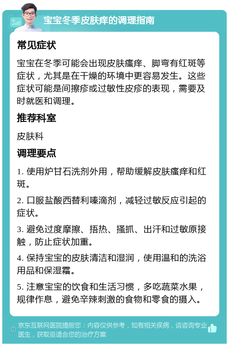 宝宝冬季皮肤痒的调理指南 常见症状 宝宝在冬季可能会出现皮肤瘙痒、脚弯有红斑等症状，尤其是在干燥的环境中更容易发生。这些症状可能是间擦疹或过敏性皮疹的表现，需要及时就医和调理。 推荐科室 皮肤科 调理要点 1. 使用炉甘石洗剂外用，帮助缓解皮肤瘙痒和红斑。 2. 口服盐酸西替利嗪滴剂，减轻过敏反应引起的症状。 3. 避免过度摩擦、捂热、搔抓、出汗和过敏原接触，防止症状加重。 4. 保持宝宝的皮肤清洁和湿润，使用温和的洗浴用品和保湿霜。 5. 注意宝宝的饮食和生活习惯，多吃蔬菜水果，规律作息，避免辛辣刺激的食物和零食的摄入。