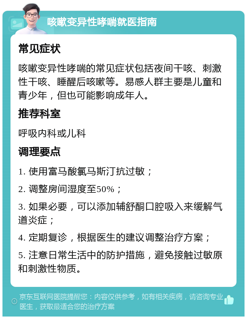 咳嗽变异性哮喘就医指南 常见症状 咳嗽变异性哮喘的常见症状包括夜间干咳、刺激性干咳、睡醒后咳嗽等。易感人群主要是儿童和青少年，但也可能影响成年人。 推荐科室 呼吸内科或儿科 调理要点 1. 使用富马酸氯马斯汀抗过敏； 2. 调整房间湿度至50%； 3. 如果必要，可以添加辅舒酮口腔吸入来缓解气道炎症； 4. 定期复诊，根据医生的建议调整治疗方案； 5. 注意日常生活中的防护措施，避免接触过敏原和刺激性物质。