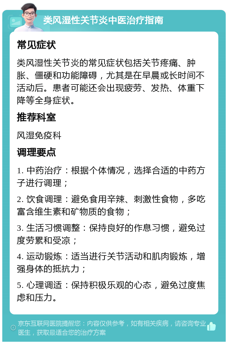 类风湿性关节炎中医治疗指南 常见症状 类风湿性关节炎的常见症状包括关节疼痛、肿胀、僵硬和功能障碍，尤其是在早晨或长时间不活动后。患者可能还会出现疲劳、发热、体重下降等全身症状。 推荐科室 风湿免疫科 调理要点 1. 中药治疗：根据个体情况，选择合适的中药方子进行调理； 2. 饮食调理：避免食用辛辣、刺激性食物，多吃富含维生素和矿物质的食物； 3. 生活习惯调整：保持良好的作息习惯，避免过度劳累和受凉； 4. 运动锻炼：适当进行关节活动和肌肉锻炼，增强身体的抵抗力； 5. 心理调适：保持积极乐观的心态，避免过度焦虑和压力。