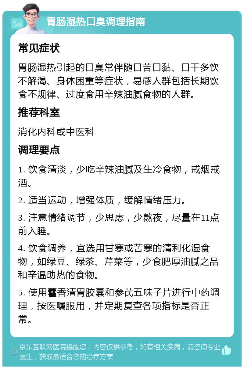 胃肠湿热口臭调理指南 常见症状 胃肠湿热引起的口臭常伴随口苦口黏、口干多饮不解渴、身体困重等症状，易感人群包括长期饮食不规律、过度食用辛辣油腻食物的人群。 推荐科室 消化内科或中医科 调理要点 1. 饮食清淡，少吃辛辣油腻及生冷食物，戒烟戒酒。 2. 适当运动，增强体质，缓解情绪压力。 3. 注意情绪调节，少思虑，少熬夜，尽量在11点前入睡。 4. 饮食调养，宜选用甘寒或苦寒的清利化湿食物，如绿豆、绿茶、芹菜等，少食肥厚油腻之品和辛温助热的食物。 5. 使用藿香清胃胶囊和参芪五味子片进行中药调理，按医嘱服用，并定期复查各项指标是否正常。