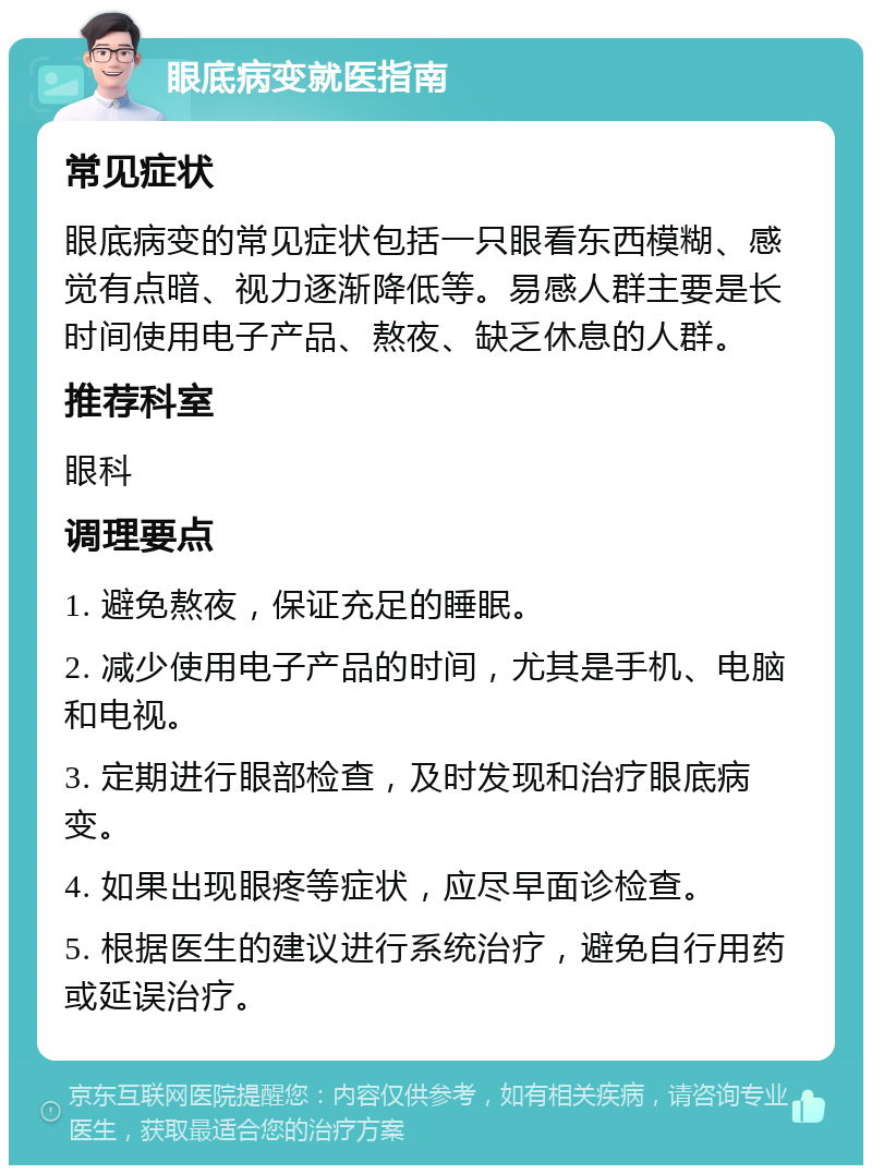 眼底病变就医指南 常见症状 眼底病变的常见症状包括一只眼看东西模糊、感觉有点暗、视力逐渐降低等。易感人群主要是长时间使用电子产品、熬夜、缺乏休息的人群。 推荐科室 眼科 调理要点 1. 避免熬夜，保证充足的睡眠。 2. 减少使用电子产品的时间，尤其是手机、电脑和电视。 3. 定期进行眼部检查，及时发现和治疗眼底病变。 4. 如果出现眼疼等症状，应尽早面诊检查。 5. 根据医生的建议进行系统治疗，避免自行用药或延误治疗。