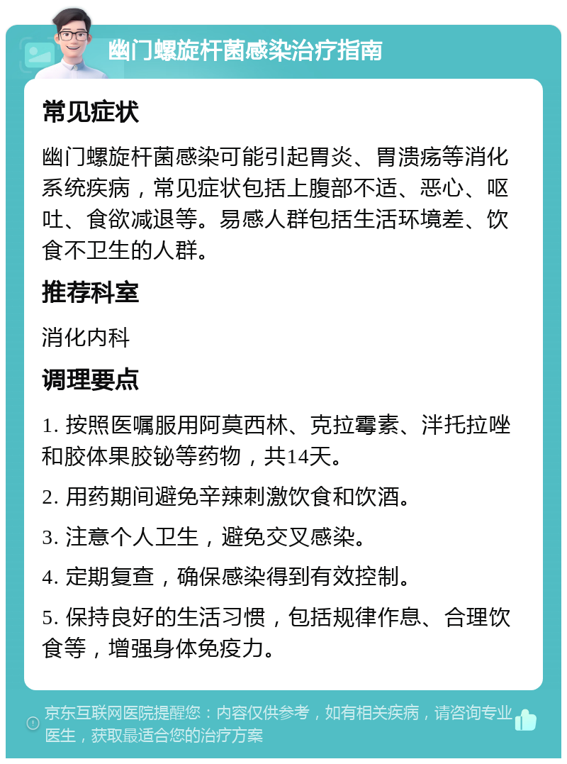 幽门螺旋杆菌感染治疗指南 常见症状 幽门螺旋杆菌感染可能引起胃炎、胃溃疡等消化系统疾病，常见症状包括上腹部不适、恶心、呕吐、食欲减退等。易感人群包括生活环境差、饮食不卫生的人群。 推荐科室 消化内科 调理要点 1. 按照医嘱服用阿莫西林、克拉霉素、泮托拉唑和胶体果胶铋等药物，共14天。 2. 用药期间避免辛辣刺激饮食和饮酒。 3. 注意个人卫生，避免交叉感染。 4. 定期复查，确保感染得到有效控制。 5. 保持良好的生活习惯，包括规律作息、合理饮食等，增强身体免疫力。