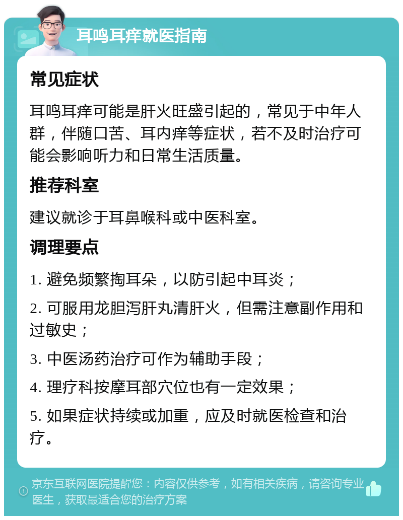 耳鸣耳痒就医指南 常见症状 耳鸣耳痒可能是肝火旺盛引起的，常见于中年人群，伴随口苦、耳内痒等症状，若不及时治疗可能会影响听力和日常生活质量。 推荐科室 建议就诊于耳鼻喉科或中医科室。 调理要点 1. 避免频繁掏耳朵，以防引起中耳炎； 2. 可服用龙胆泻肝丸清肝火，但需注意副作用和过敏史； 3. 中医汤药治疗可作为辅助手段； 4. 理疗科按摩耳部穴位也有一定效果； 5. 如果症状持续或加重，应及时就医检查和治疗。