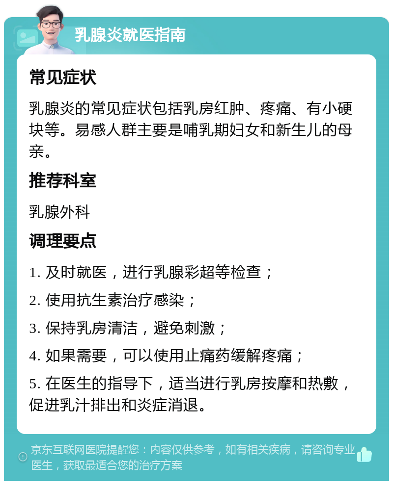 乳腺炎就医指南 常见症状 乳腺炎的常见症状包括乳房红肿、疼痛、有小硬块等。易感人群主要是哺乳期妇女和新生儿的母亲。 推荐科室 乳腺外科 调理要点 1. 及时就医，进行乳腺彩超等检查； 2. 使用抗生素治疗感染； 3. 保持乳房清洁，避免刺激； 4. 如果需要，可以使用止痛药缓解疼痛； 5. 在医生的指导下，适当进行乳房按摩和热敷，促进乳汁排出和炎症消退。