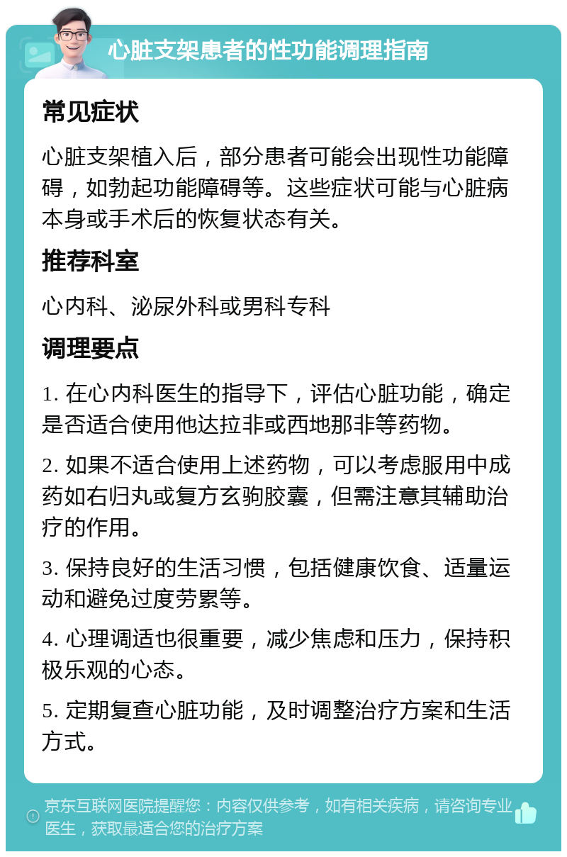 心脏支架患者的性功能调理指南 常见症状 心脏支架植入后，部分患者可能会出现性功能障碍，如勃起功能障碍等。这些症状可能与心脏病本身或手术后的恢复状态有关。 推荐科室 心内科、泌尿外科或男科专科 调理要点 1. 在心内科医生的指导下，评估心脏功能，确定是否适合使用他达拉非或西地那非等药物。 2. 如果不适合使用上述药物，可以考虑服用中成药如右归丸或复方玄驹胶囊，但需注意其辅助治疗的作用。 3. 保持良好的生活习惯，包括健康饮食、适量运动和避免过度劳累等。 4. 心理调适也很重要，减少焦虑和压力，保持积极乐观的心态。 5. 定期复查心脏功能，及时调整治疗方案和生活方式。