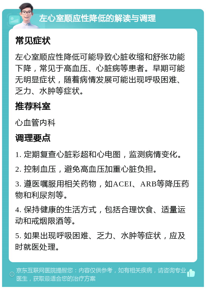 左心室顺应性降低的解读与调理 常见症状 左心室顺应性降低可能导致心脏收缩和舒张功能下降，常见于高血压、心脏病等患者。早期可能无明显症状，随着病情发展可能出现呼吸困难、乏力、水肿等症状。 推荐科室 心血管内科 调理要点 1. 定期复查心脏彩超和心电图，监测病情变化。 2. 控制血压，避免高血压加重心脏负担。 3. 遵医嘱服用相关药物，如ACEI、ARB等降压药物和利尿剂等。 4. 保持健康的生活方式，包括合理饮食、适量运动和戒烟限酒等。 5. 如果出现呼吸困难、乏力、水肿等症状，应及时就医处理。