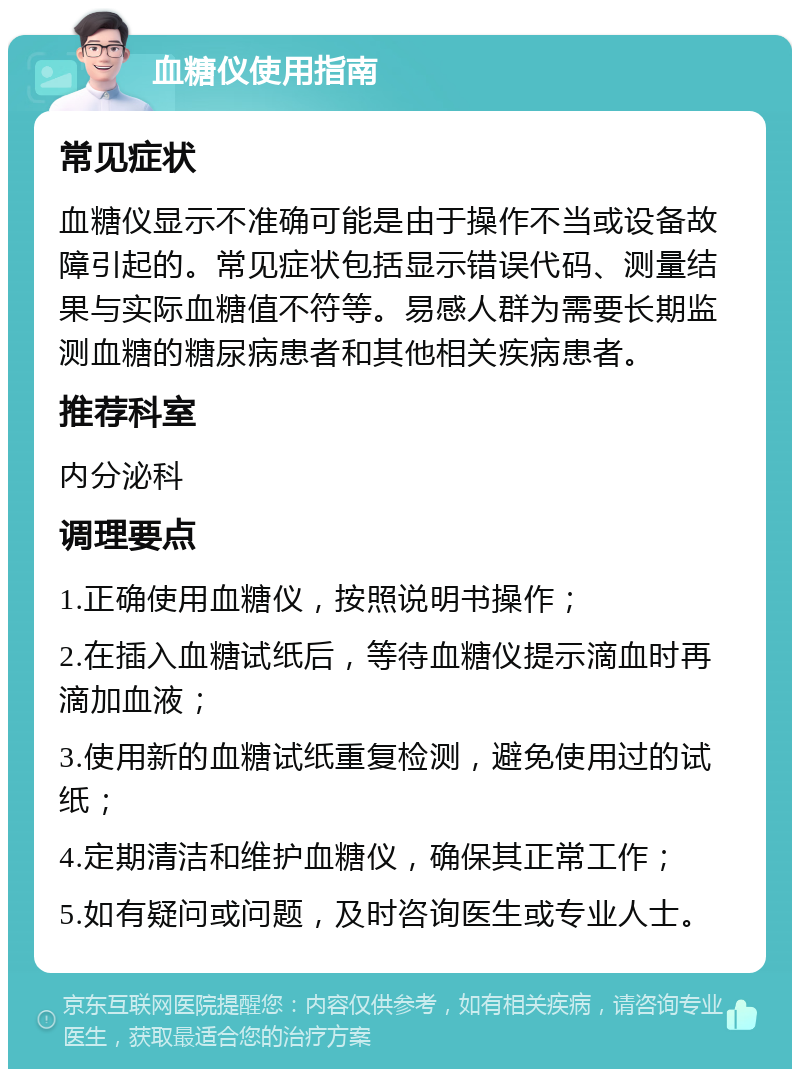 血糖仪使用指南 常见症状 血糖仪显示不准确可能是由于操作不当或设备故障引起的。常见症状包括显示错误代码、测量结果与实际血糖值不符等。易感人群为需要长期监测血糖的糖尿病患者和其他相关疾病患者。 推荐科室 内分泌科 调理要点 1.正确使用血糖仪，按照说明书操作； 2.在插入血糖试纸后，等待血糖仪提示滴血时再滴加血液； 3.使用新的血糖试纸重复检测，避免使用过的试纸； 4.定期清洁和维护血糖仪，确保其正常工作； 5.如有疑问或问题，及时咨询医生或专业人士。